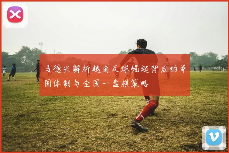 马德兴解析越南足球崛起背后的举国体制与全国一盘棋策略