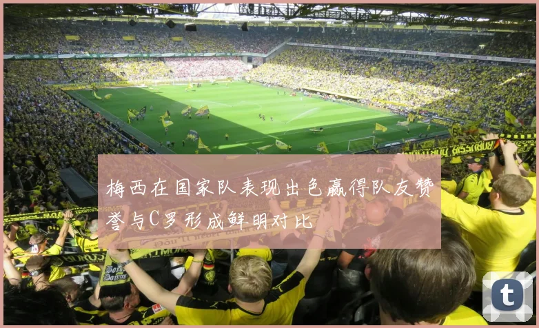 梅西在国家队表现出色赢得队友赞誉与C罗形成鲜明对比
