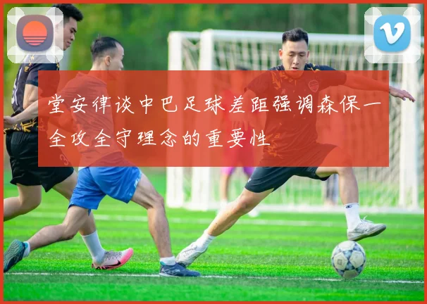 堂安律谈中巴足球差距强调森保一全攻全守理念的重要性