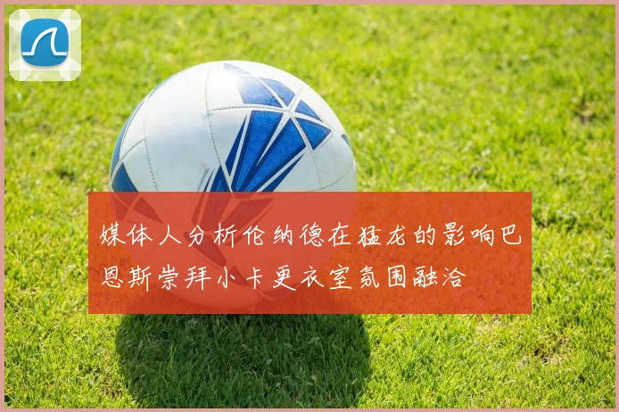 媒体人分析伦纳德在猛龙的影响巴恩斯崇拜小卡更衣室氛围融洽