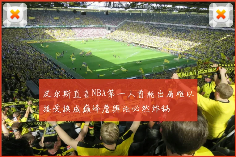 皮尔斯直言NBA第一人首轮出局难以接受换成巅峰詹舆论必然炸锅
