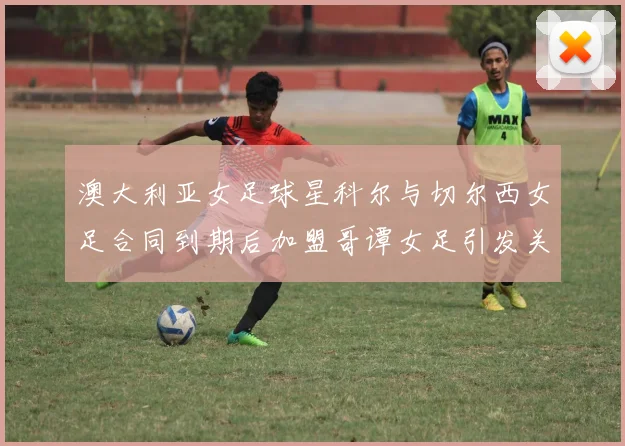 澳大利亚女足球星科尔与切尔西女足合同到期后加盟哥谭女足引发关注