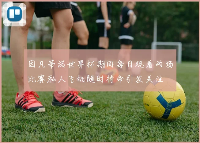 因凡蒂诺世界杯期间每日观看两场比赛私人飞机随时待命引发关注