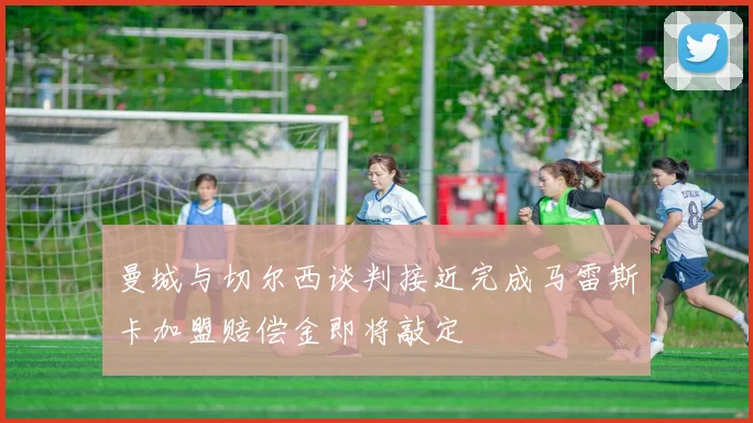 曼城与切尔西谈判接近完成马雷斯卡加盟赔偿金即将敲定
