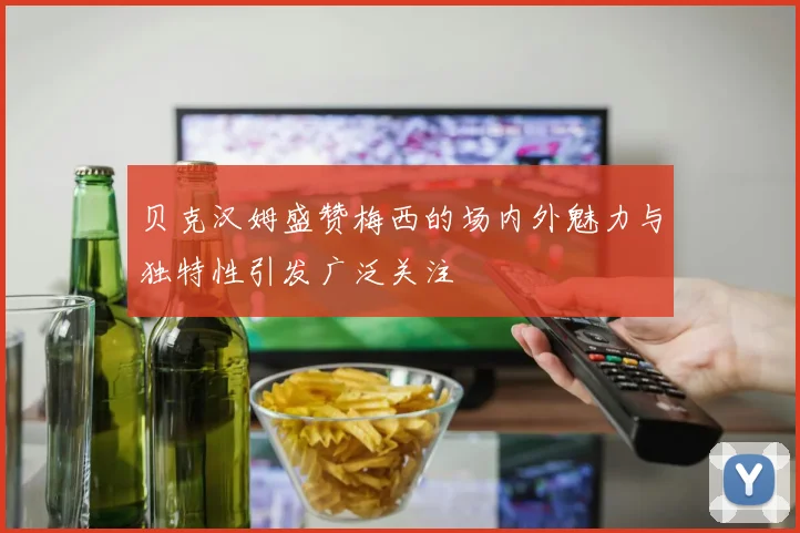 贝克汉姆盛赞梅西的场内外魅力与独特性引发广泛关注