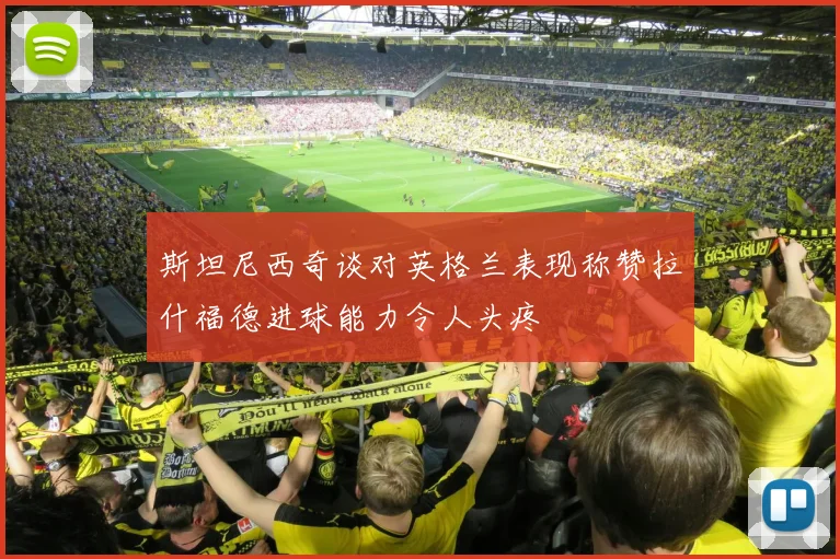 斯坦尼西奇谈对英格兰表现称赞拉什福德进球能力令人头疼