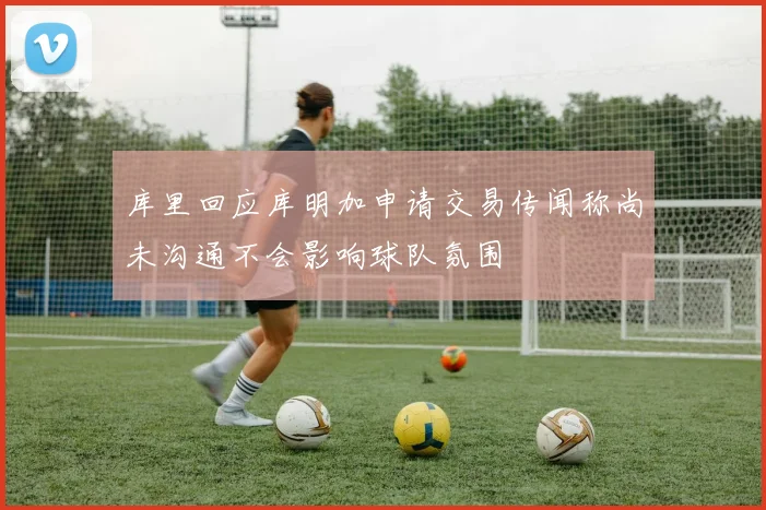 库里回应库明加申请交易传闻称尚未沟通不会影响球队氛围