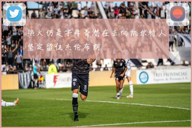 热火仍是字母哥潜在去向凯尔特人坚定留住杰伦布朗