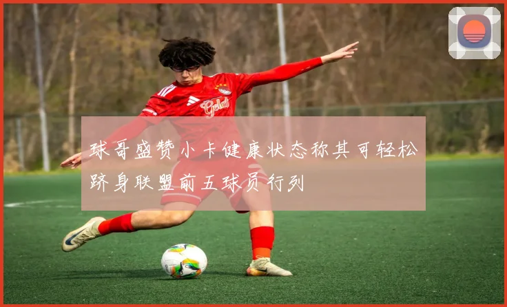 球哥盛赞小卡健康状态称其可轻松跻身联盟前五球员行列