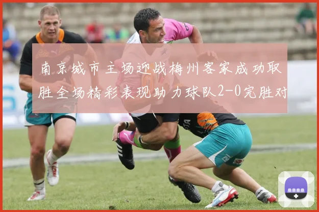 南京城市主场迎战梅州客家成功取胜全场精彩表现助力球队2-0完胜对手