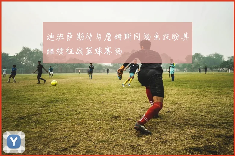 迪班萨期待与詹姆斯同场竞技盼其继续征战篮球赛场