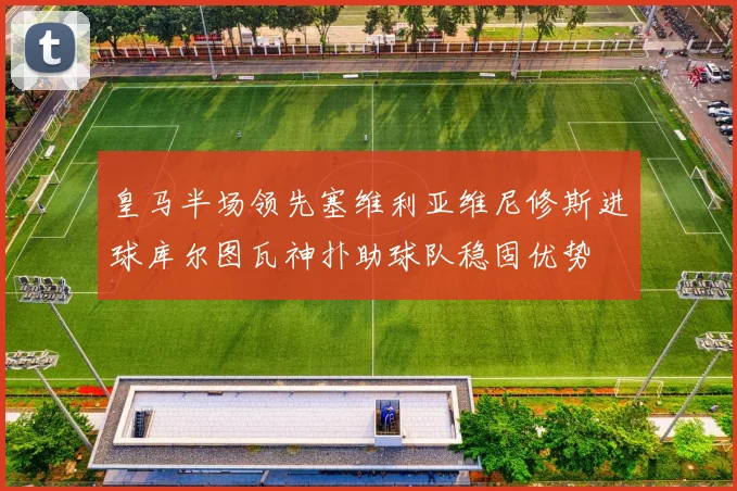 皇马半场领先塞维利亚维尼修斯进球库尔图瓦神扑助球队稳固优势