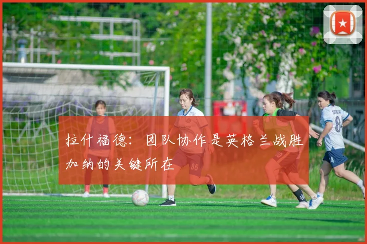拉什福德：团队协作是英格兰战胜加纳的关键所在