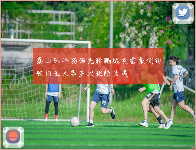 泰山队半场领先新鹏城克雷桑侧钩破门王大雷多次化险为夷