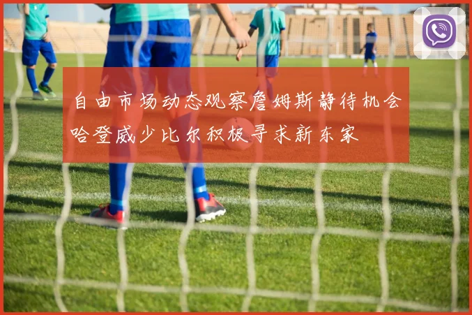 自由市场动态观察詹姆斯静待机会哈登威少比尔积极寻求新东家
