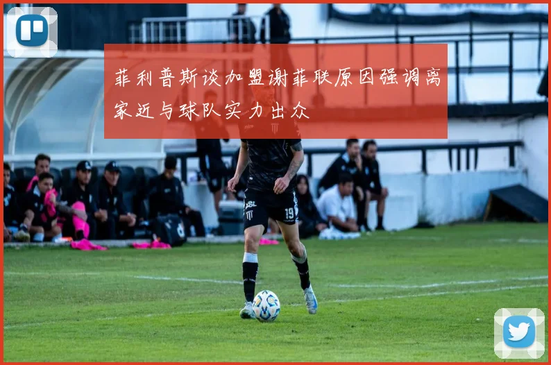 菲利普斯谈加盟谢菲联原因强调离家近与球队实力出众