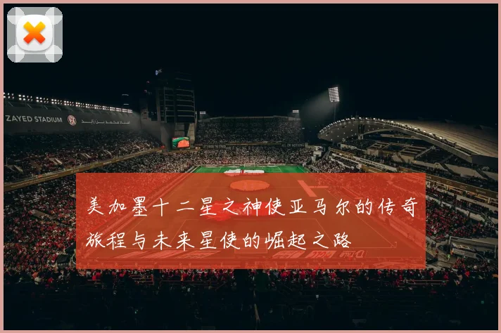 美加墨十二星之神使亚马尔的传奇旅程与未来星使的崛起之路