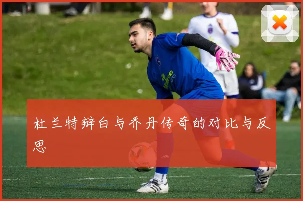 杜兰特辩白与乔丹传奇的对比与反思