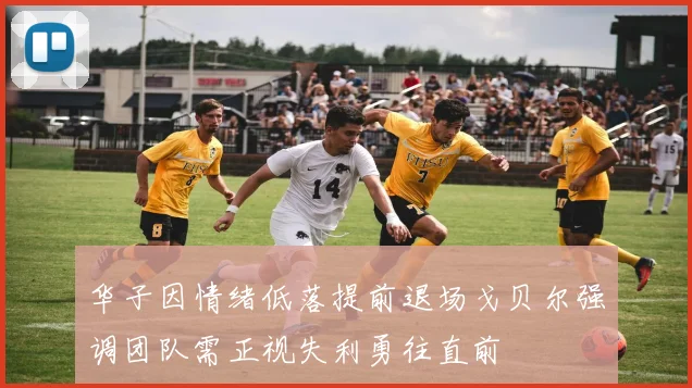 华子因情绪低落提前退场戈贝尔强调团队需正视失利勇往直前