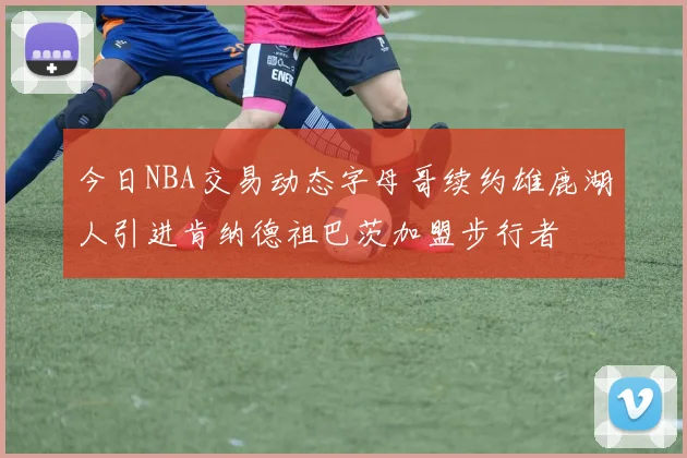 今日NBA交易动态字母哥续约雄鹿湖人引进肯纳德祖巴茨加盟步行者