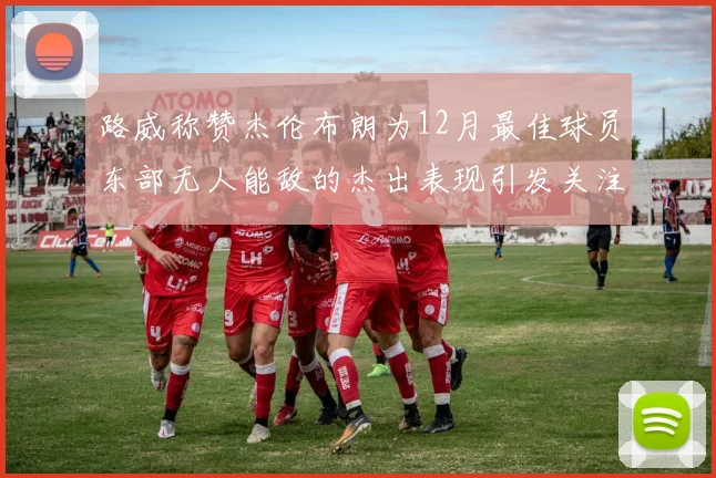 路威称赞杰伦布朗为12月最佳球员东部无人能敌的杰出表现引发关注