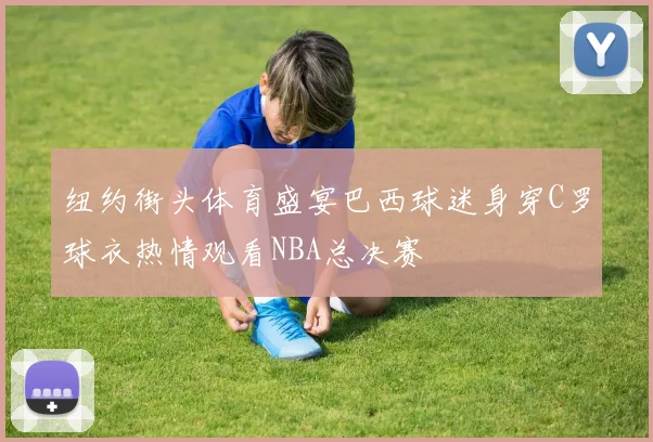 纽约街头体育盛宴巴西球迷身穿C罗球衣热情观看NBA总决赛