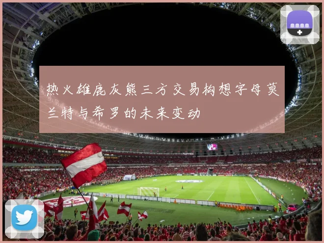 热火雄鹿灰熊三方交易构想字母莫兰特与希罗的未来变动
