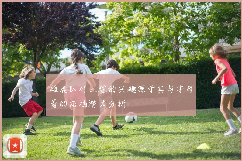 雄鹿队对三球的兴趣源于其与字母哥的搭档潜力分析