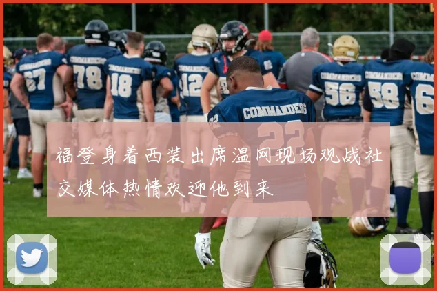 福登身着西装出席温网现场观战社交媒体热情欢迎他到来
